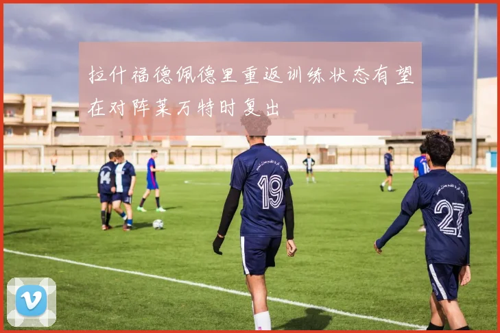 拉什福德佩德里重返训练状态有望在对阵莱万特时复出