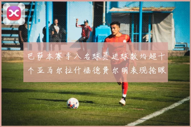巴萨本赛季八名球员进球数均超十个亚马尔拉什福德费尔明表现抢眼