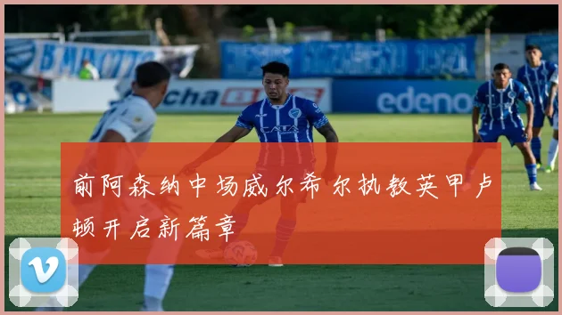 前阿森纳中场威尔希尔执教英甲卢顿开启新篇章