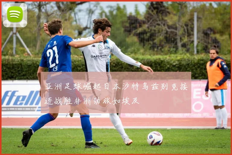 亚洲足球崛起日本沙特乌兹别克接连战胜非洲劲旅如埃及