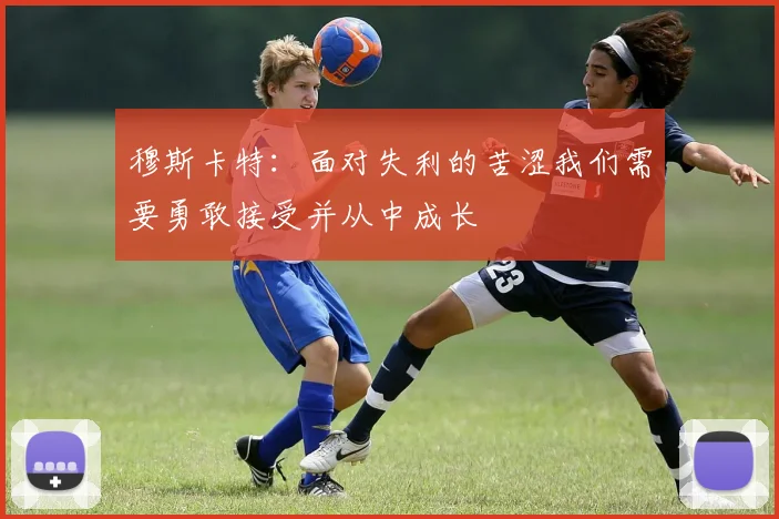 穆斯卡特：面对失利的苦涩我们需要勇敢接受并从中成长