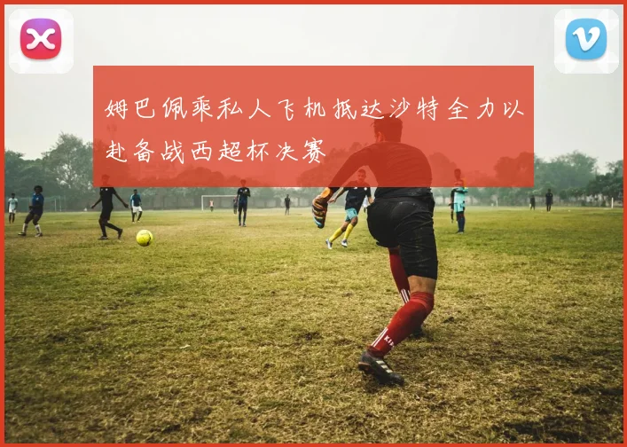 姆巴佩乘私人飞机抵达沙特全力以赴备战西超杯决赛