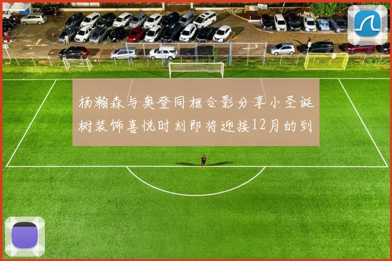杨瀚森与奥登同框合影分享小圣诞树装饰喜悦时刻即将迎接12月的到来