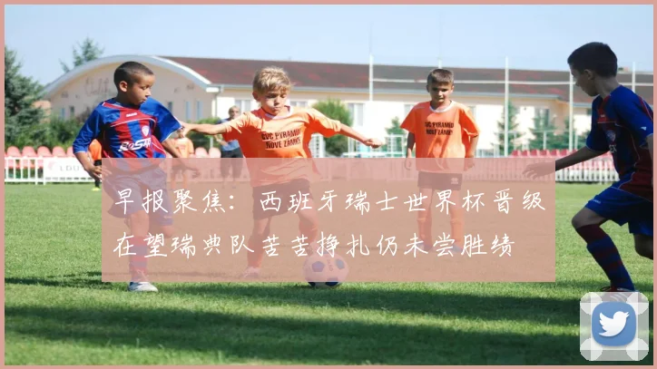 早报聚焦：西班牙瑞士世界杯晋级在望瑞典队苦苦挣扎仍未尝胜绩