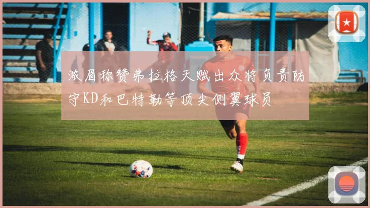 浓眉称赞弗拉格天赋出众将负责防守KD和巴特勒等顶尖侧翼球员